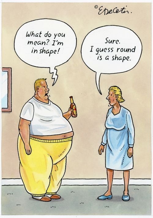 "What do you mean? I'm in shape!"  "Sure. I guess round is a shape."