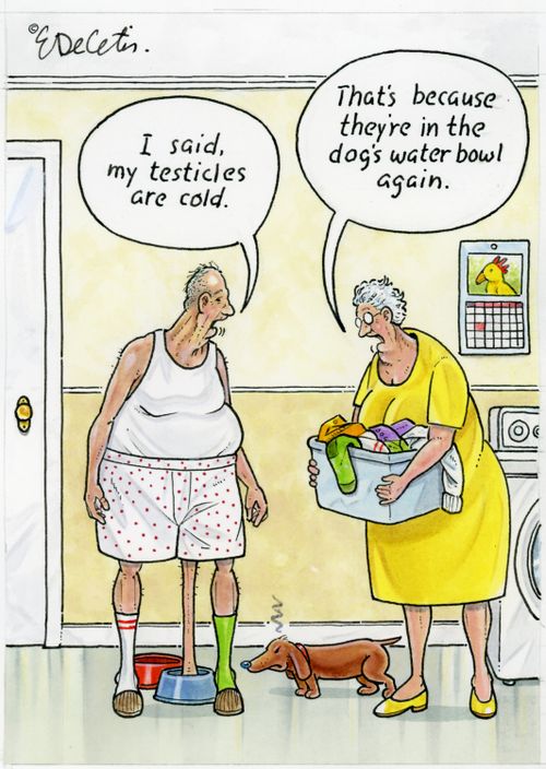 "I said, my testicles are cold." "That's because they're in the dog's water bowl again."