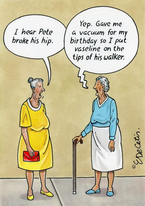 "I hear Pete broke his hip." "Yep. Gave me a vacuum for my birthday so I put vaseline on the tips of his walker."