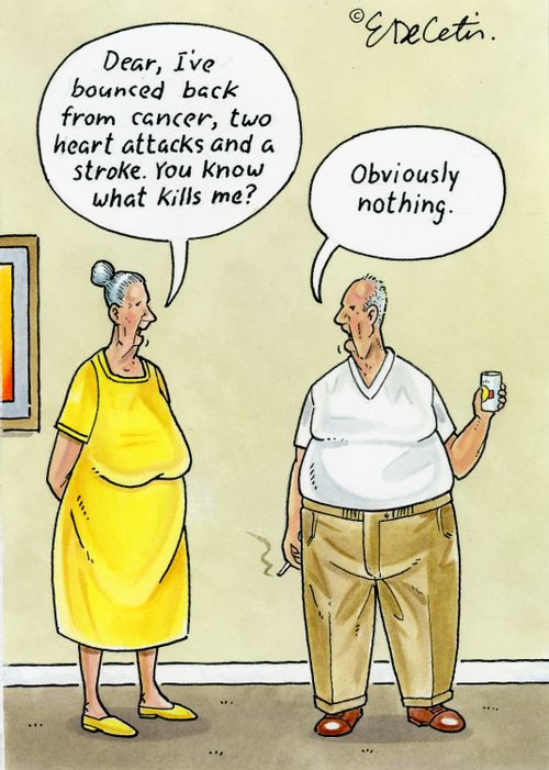 "Dear, I've bounced back from cancer, two heart attacks and a stroke. You know what kills me?" "Obviously nothing."