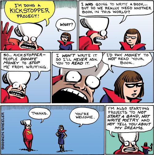 "I'm doing a Kickstopper project!"  "What?"  "I was going to write a book... but do we really need another book in this world?  So... Kickstopper—people donate money to stop me from writing.  I won't write it so I'll never ask you to read it.  I'd pay money to not read your book.  Thanks."  "You're welcome."  "I'm also starting projects to not start a band, not write poetry and not tell you about my dreams."