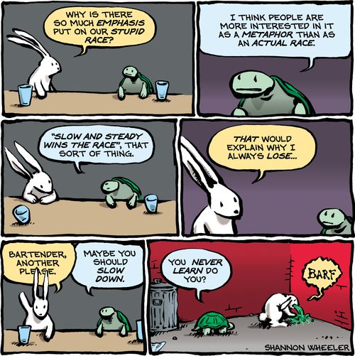 "Why is there so much emphasis put on our stupid race?"  "I think people are more interested in it as a metaphor than as an actual race."  "Slow and steady wins the race, that sort of thing."  "That would explain why I always lose..."  "Bartender, another please."  "Maybe you should slow down."  "You never learn do you?"
