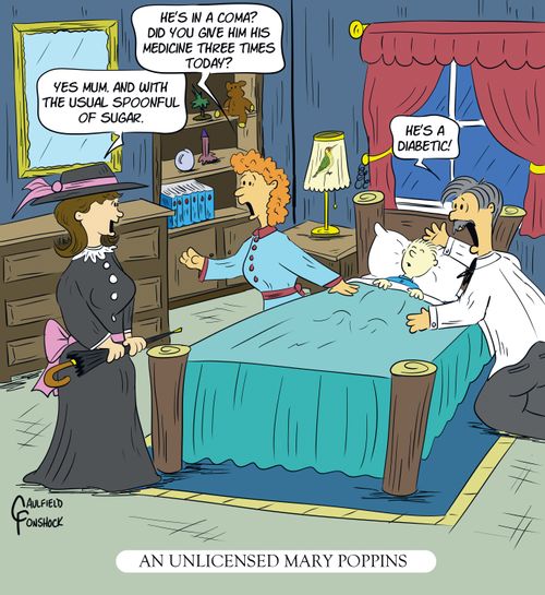 "He's in a coma? Did you give him his medicine three times today?" "Yes mum, and with the usual spoonful of sugar." "He's a diabetic!"  "An unlicensed Mary Poppins"