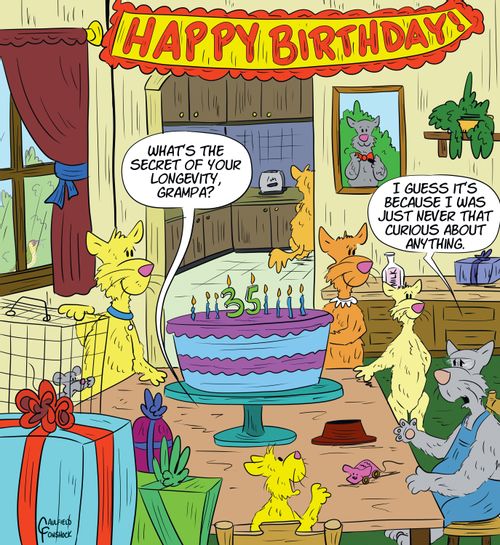 "What's the secret of your longevity, Grampa?" "I guess it's because I was just never that curious about anything."