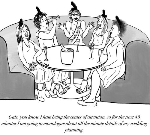 "Gals, you know I hate being the center of attention, so for the next 45 minutes I am going to monologue about all the minute details of my wedding planning."