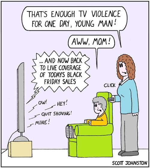 "That's enough TV violence for one day, young man!"   "Aww, mom!"   "...And now back to live coverage of today's Black Friday sales."   "Ow!" "Hey!" "Quit shoving!" "Mine!"