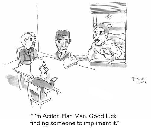 "I'm Action Plan Man. Good luck finding someone to impliment it."