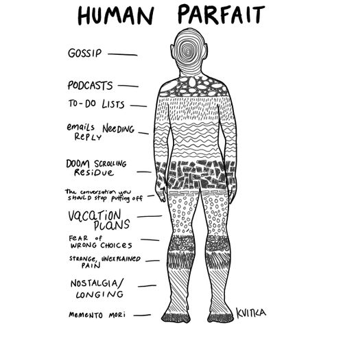 "Human parfait  Gossip  Podcasts  To-do lists  Emails needing reply  Doom scrolling residue  The conversation you should stop putting off  Vacation plans  Fear of wrong choices  Strange, unexplained pain  Nostalgia/longing  Memento mori"