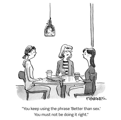 "You keep using the phrase 'Better than sex.' You must not be doing it right."