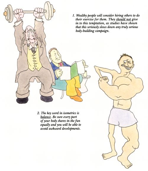 1. Wealthy people will consider hiring others to do their exercise for them. They should not give in to this temptation, as studies have shown that this seriously slows down any truly serious body-building campaign. 2. The key word in isometrics is balance. Be sure every part of your body shares in the fun equally and you will be able to avoid awkward developments.