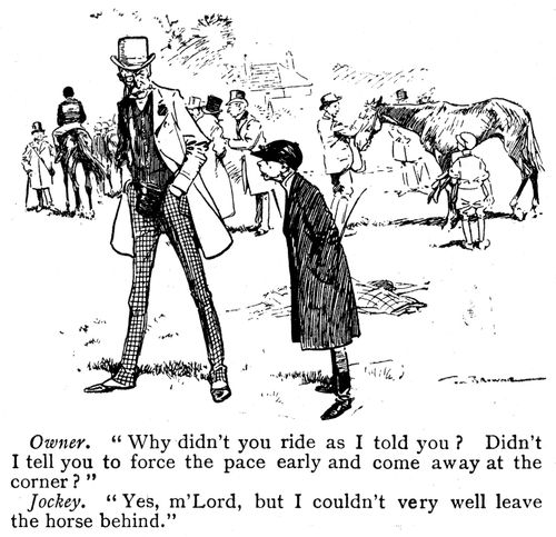 Owner: 'Why didn't you ride as I told you? Didn't I tell you to force the pace early and come away at the corner?' Jockey: 'Yes m'Lord, but I couldn't very well leave the horse behind.'