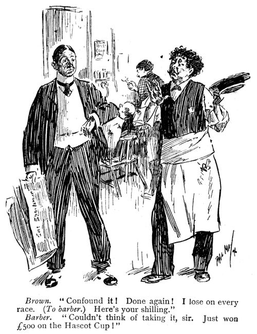 Brown: 'Confound it! Done again! I lose on every race. Here's your shilling.' Barber: 'Couldn't think of taking it, sir. Just won Â£500 on te Hascot Cup!'