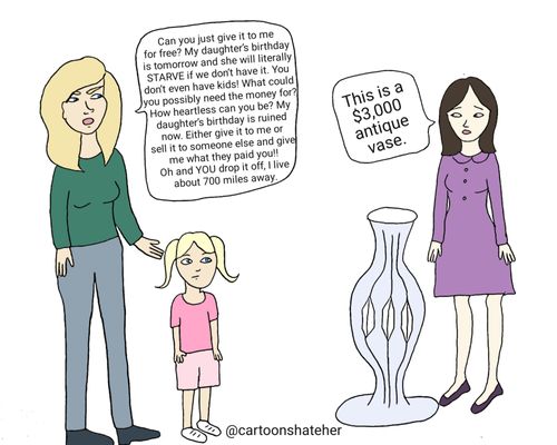 "Can you just give it to me for free? My daughter's birthday is tomorrow and she will literally STARVE if we don't have it. You don't even have kids! What could you possibly need the money for? How heartless can you be? My daughter's birthday is ruined now. Either give it to me or sell it to someone else and give me what they paid you!! Oh and YOU drop it off. I live about 700 miles away."