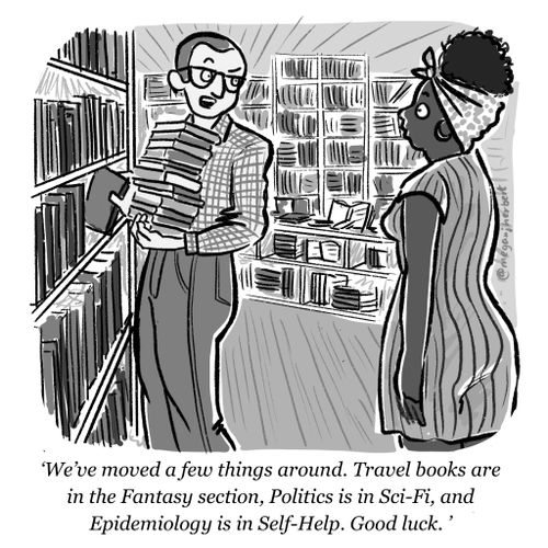 "We've moved a few things around. Travel books are in the fantasy section. Politics is in sci-fi, and epidemiology is in self-help. Good luck."