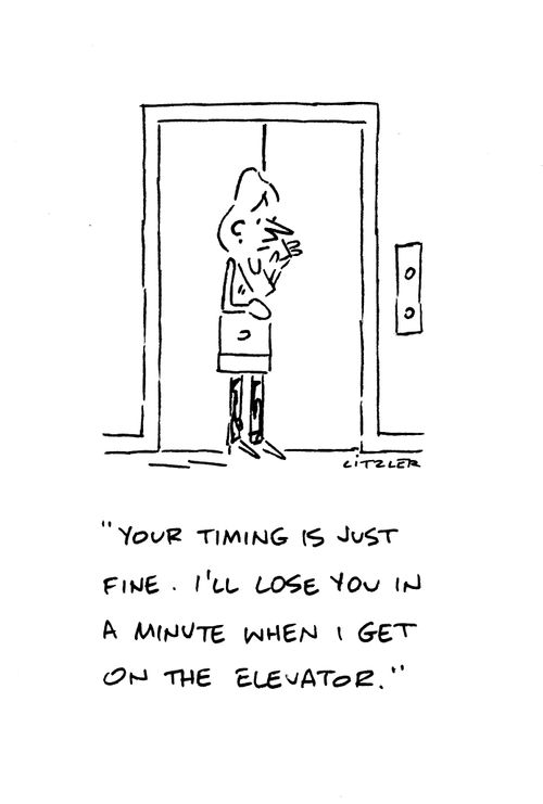 "Your timing is just fine. I'll lose you in a minute when I get on the elevator."